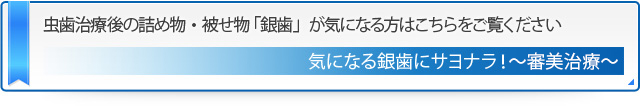 虫歯治療後の詰め物・被せ物 「銀歯」が気になる方はこちらをご覧ください 気になる銀歯にサヨナラ！～審美治療～