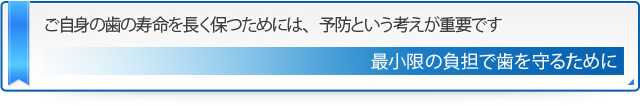 ご自身の歯の寿命を長く保つためには、予防という考えが重要です 最小限の負担で歯を守るために