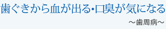 歯ぐきから血が出る・口臭が気になる～歯周病～